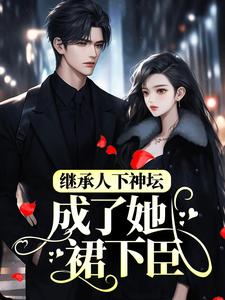 继承人下神坛，成了她裙下臣小说免费资源，继承人下神坛，成了她裙下臣在线阅读