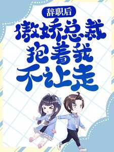 辞职后，傲娇总裁抱着我不让走小说完结版章节免费阅读