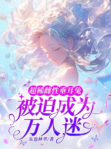 超稀雌性垂耳兔，被迫成为万人迷小说阅读，超稀雌性垂耳兔，被迫成为万人迷完结版
