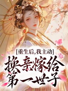 重生后，我主动换亲嫁给第一世子免费阅读，重生后，我主动换亲嫁给第一世子章节在线阅读