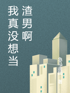 完结版《我真没想当渣男啊》在线免费阅读