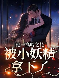 完结版《他一高岭之花，被小妖精拿下了》章节阅读