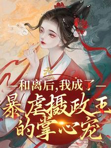 已完结小说《和离后，我成了暴虐摄政王的掌心宠》在线章节阅读