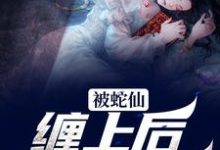 已完结小说《被蛇仙缠上后，我怀孕了》最新章节-经典文学