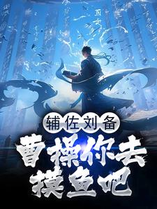 辅佐刘备，曹操你去摸鱼吧林羽刘备，辅佐刘备，曹操你去摸鱼吧小说免费阅读