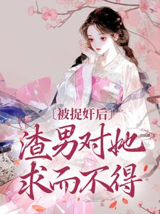 完结版《被捉奸后，渣男对她求而不得》章节目录在线阅读