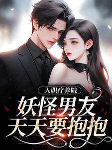 已完结小说《入职疗养院，妖怪男友天天要抱抱》章节在线阅读