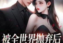 被全世界抛弃后，他救我出深渊免费阅读，被全世界抛弃后，他救我出深渊章节在线阅读-经典文学