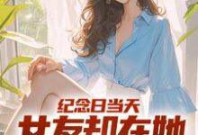 纪念日当天，女友却在她白月光身旁小说的免费电子版在哪里可以下载或阅读？-经典文学